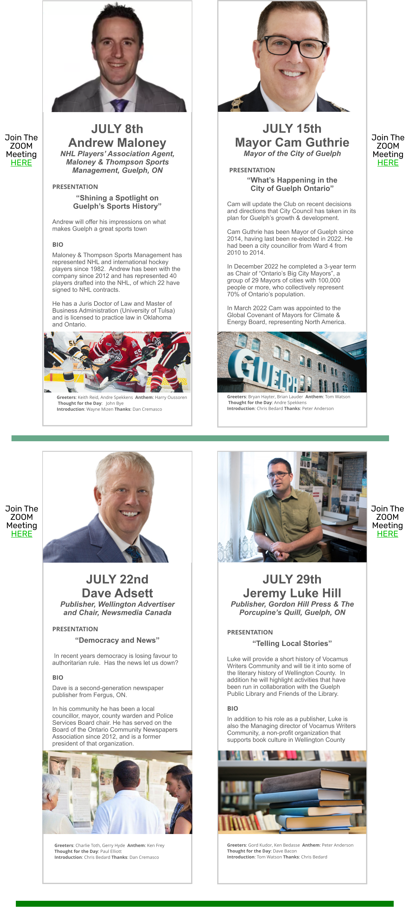 JULY 8th Andrew Maloney NHL Players’ Association Agent, Maloney & Thompson Sports Management, Guelph, ON  PRESENTATION  “Shining a Spotlight on  Guelph’s Sports History”  Andrew will offer his impressions on what makes Guelph a great sports town  BIO Maloney & Thompson Sports Management has represented NHL and international hockey players since 1982.  Andrew has been with the company since 2012 and has represented 40 players drafted into the NHL, of which 22 have signed to NHL contracts.    He has a Juris Doctor of Law and Master of Business Administration (University of Tulsa) and is licensed to practice law in Oklahoma and Ontario.                JULY 15th Mayor Cam Guthrie Mayor of the City of Guelph   PRESENTATION 	  “What’s Happening in the  City of Guelph Ontario”  Cam will update the Club on recent decisions and directions that City Council has taken in its plan for Guelph’s growth & development.  Cam Guthrie has been Mayor of Guelph since 2014, having last been re-elected in 2022. He had been a city councillor from Ward 4 from 2010 to 2014.  In December 2022 he completed a 3-year term as Chair of “Ontario’s Big City Mayors”, a group of 29 Mayors of cities with 100,000 people or more, who collectively represent 70% of Ontario’s population.  In March 2022 Cam was appointed to the Global Covenant of Mayors for Climate & Energy Board, representing North America.             Greeters: Bryan Hayter, Brian Lauder  Anthem: Tom Watson  Thought for the Day: Andre Spekkens Introduction: Chris Bedard Thanks: Peter Anderson  JULY 22nd Dave Adsett Publisher, Wellington Advertiser  and Chair, Newsmedia Canada  PRESENTATION		 “Democracy and News”    In recent years democracy is losing favour to authoritarian rule.  Has the news let us down?  BIO Dave is a second-generation newspaper publisher from Fergus, ON.    In his community he has been a local councillor, mayor, county warden and Police Services Board chair. He has served on the Board of the Ontario Community Newspapers Association since 2012, and is a former president of that organization.               Join The ZOOM Meeting HERE JULY 29th Jeremy Luke Hill Publisher, Gordon Hill Press & The Porcupine’s Quill, Guelph, ON  PRESENTATION  “Telling Local Stories”  Luke will provide a short history of Vocamus Writers Community and will tie it into some of the literary history of Wellington County.  In addition he will highlight activities that have been run in collaboration with the Guelph Public Library and Friends of the Library.  BIO In addition to his role as a publisher, Luke is also the Managing director of Vocamus Writers Community, a non-profit organization that supports book culture in Wellington County                 Greeters: Gord Kudor, Ken Bedasse  Anthem: Peter Anderson Thought for the Day: Dave Bacon  Introduction: Tom Watson Thanks: Chris Bedard  Join The ZOOM Meeting HERE Join The ZOOM Meeting HERE Join The ZOOM Meeting HERE Greeters: Keith Reid, Andre Spekkens  Anthem: Harry Oussoren  Thought for the Day:   John Bye Introduction: Wayne Mizen Thanks: Dan Cremasco Greeters: Charlie Toth, Gerry Hyde  Anthem: Ken Frey Thought for the Day: Paul Elliott Introduction: Chris Bedard Thanks: Dan Cremasco