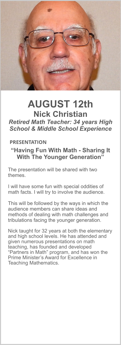 AUGUST 12th Nick Christian Retired Math Teacher: 34 years High School & Middle School Experience   PRESENTATION 	  “Having Fun With Math - Sharing It With The Younger Generation”  The presentation will be shared with two themes.   I will have some fun with special oddities of math facts. I will try to involve the audience.   This will be followed by the ways in which the audience members can share ideas and methods of dealing with math challenges and tribulations facing the younger generation.  Nick taught for 32 years at both the elementary and high school levels. He has attended and given numerous presentations on math teaching, has founded and developed “Partners in Math” program, and has won the Prime Minister’s Award for Excellence in Teaching Mathematics.